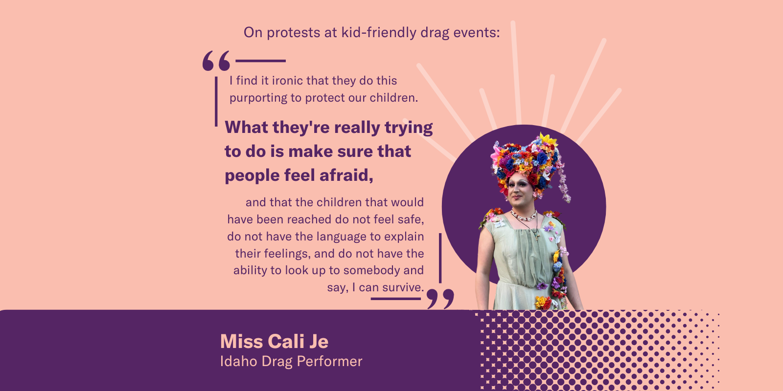 A graphic with Miss Cali Je, an Idaho drag performer in a floral headpiece. Quote on protests at kid-friendly drag events: "What they're really trying to do is make sure that people feel afraid…children don't feel safe or have language to express themself