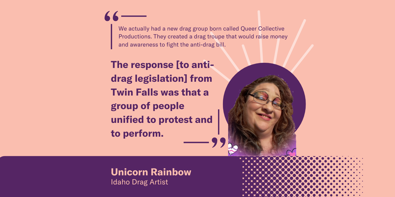 Graphic with Unicorn Rainbow, Idaho drag artist. Quote: "Queer Collective Productions, a new drag group, emerged to raise funds and awareness against anti-drag legislation. In Twin Falls, the response unified people to both protest and perform together."