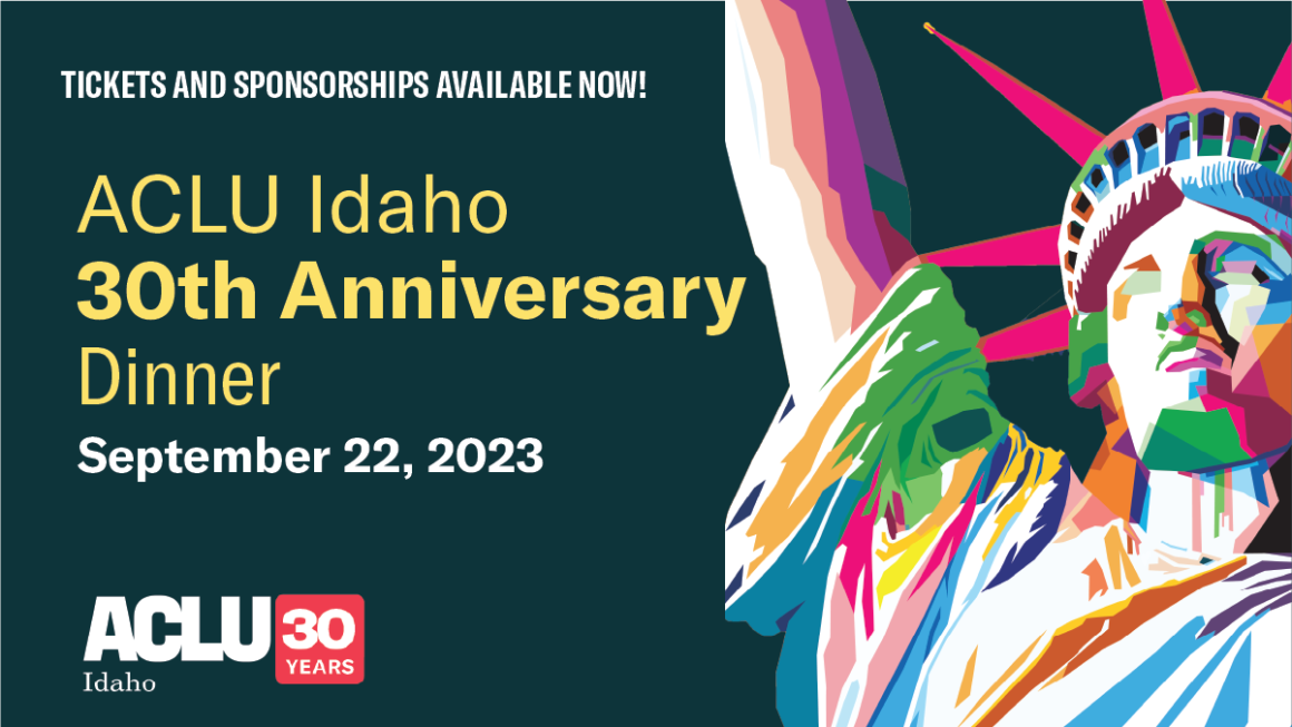 A green rectangle hold the words "ACLU Idaho 30th Anniversary Dinner" in yellow letters. Below is the ACLU Idaho logo in white with a red box next to it holding "30 years" to the right is a colorful picture of the Statue of Liberty from the neck up.