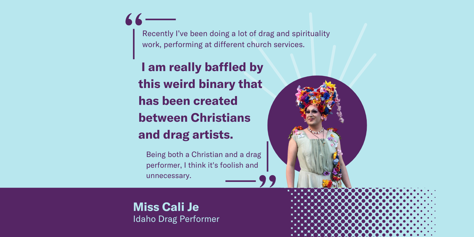A graphic with Miss Cali Je, an Idaho drag performer, wearing a colorful flower headpiece. Quote: “I am really baffled by this weird binary that has been created between Christians and drag artists.”