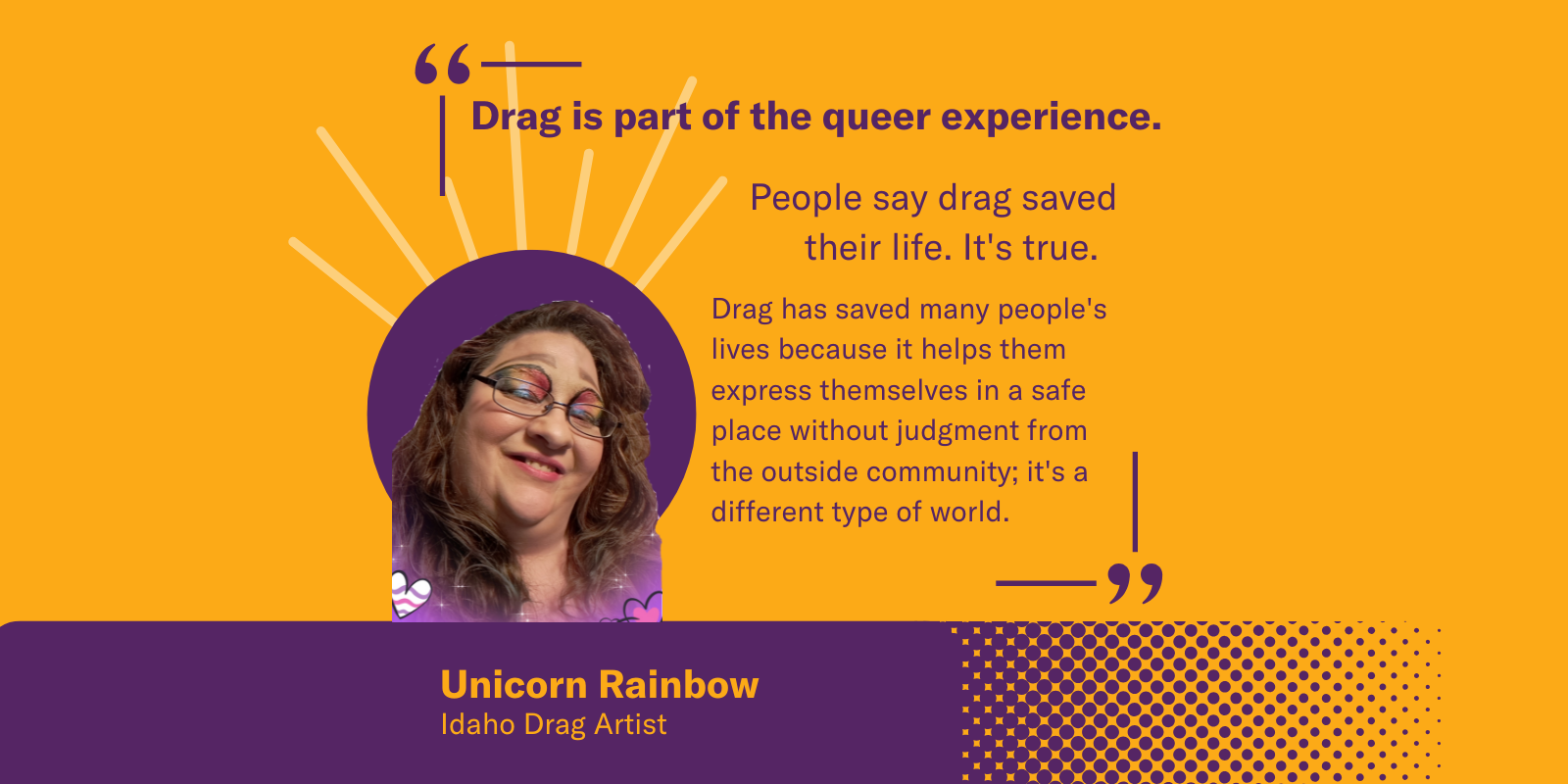 A graphic featuring Unicorn Rainbow, an Idaho drag artist. Quote: "Drag is part of the queer experience. It saves lives by offering a safe space for self-expression, free from judgment. It’s a different world, one where people can truly be themselves."