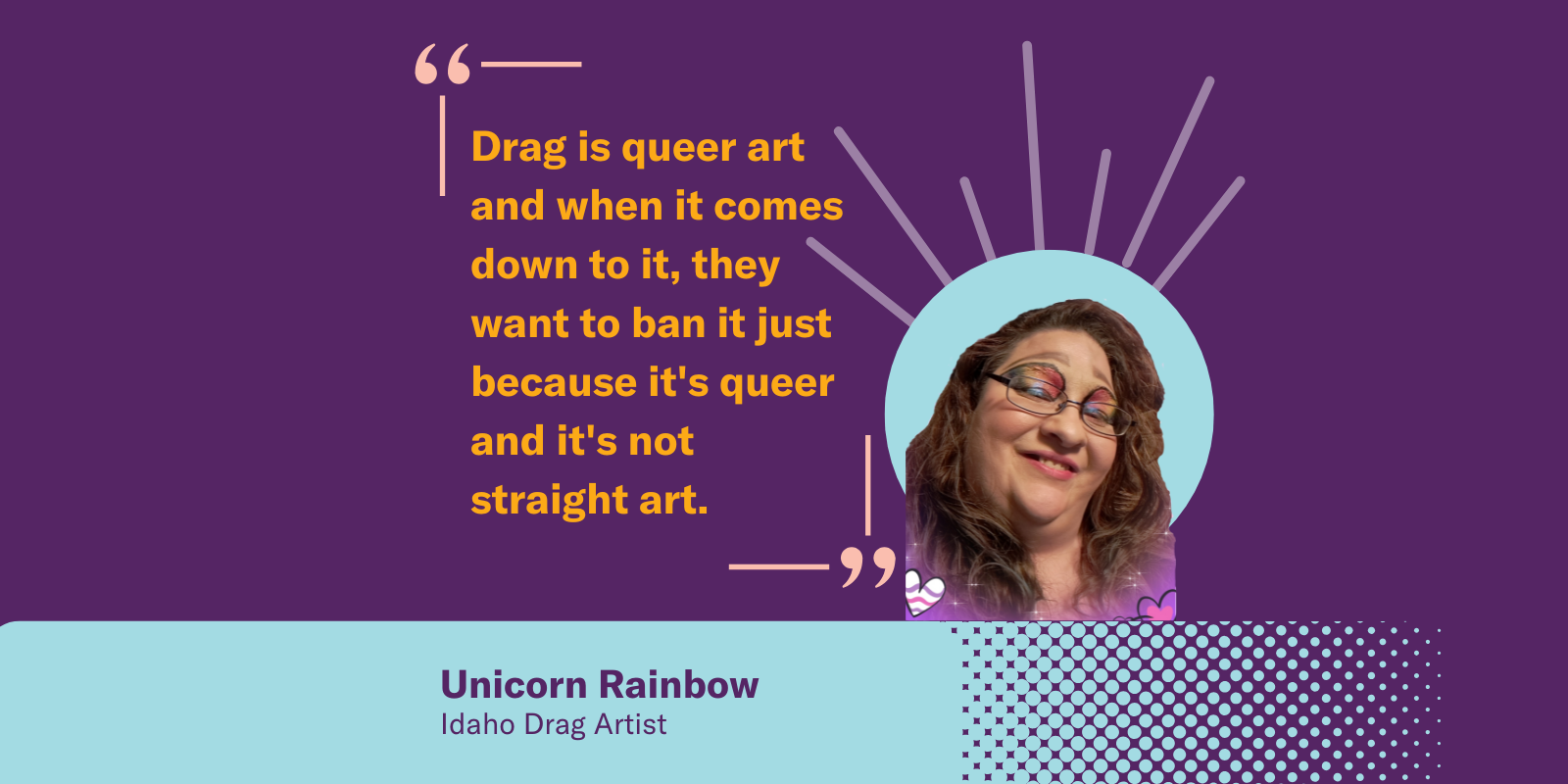 Graphic with unicorn rainbow, Idaho drag artist. Quote "drag is queer art, and when it comes down it it, they want to ban it just because its queer and not straight art"